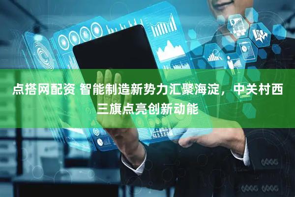 点搭网配资 智能制造新势力汇聚海淀，中关村西三旗点亮创新动能