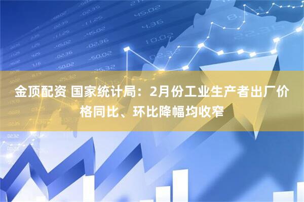 金顶配资 国家统计局：2月份工业生产者出厂价格同比、环比降幅均收窄