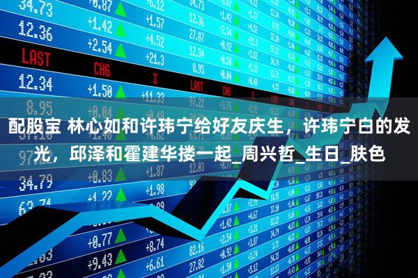 配股宝 林心如和许玮宁给好友庆生，许玮宁白的发光，邱泽和霍建华搂一起_周兴哲_生日_肤色