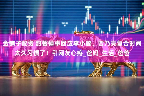 金铺子配资 甜馨懂事回应李小璐、贾乃亮复合时间太久习惯了！引网友心疼_爸妈_生活_爸爸