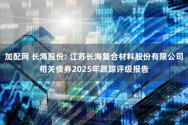加配网 长海股份: 江苏长海复合材料股份有限公司相关债券2025年跟踪评级报告