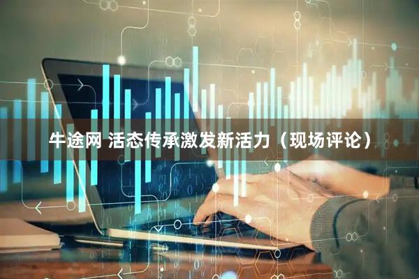 牛途网 活态传承激发新活力（现场评论）