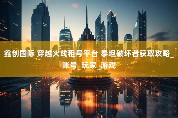 鑫创国际 穿越火线租号平台 泰坦破坏者获取攻略_账号_玩家_游戏