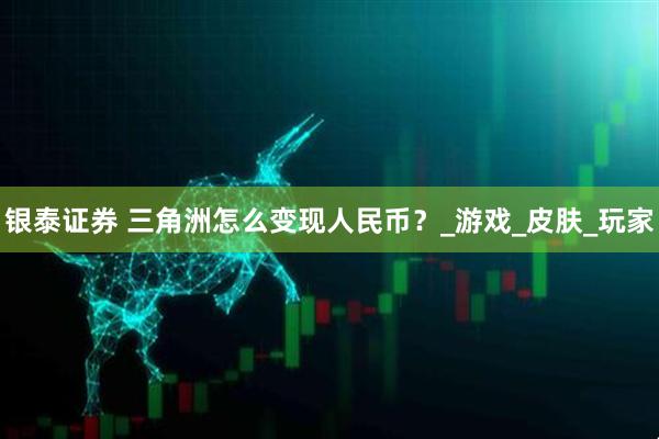 银泰证券 三角洲怎么变现人民币？_游戏_皮肤_玩家
