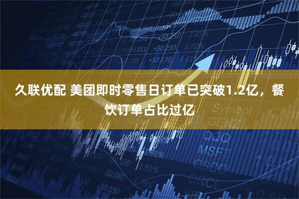 久联优配 美团即时零售日订单已突破1.2亿，餐饮订单占比过亿