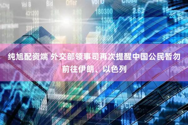 纯旭配资端 外交部领事司再次提醒中国公民暂勿前往伊朗、以色列