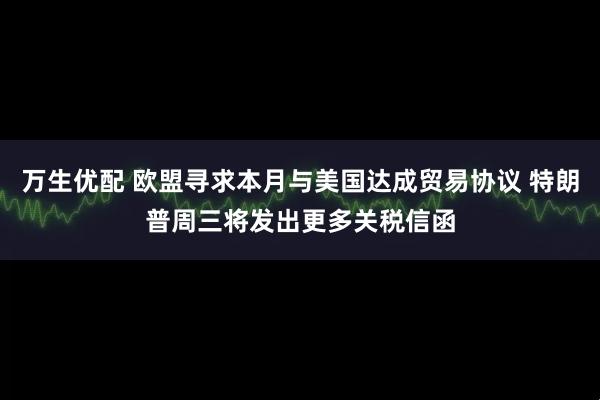 万生优配 欧盟寻求本月与美国达成贸易协议 特朗普周三将发出更多关税信函