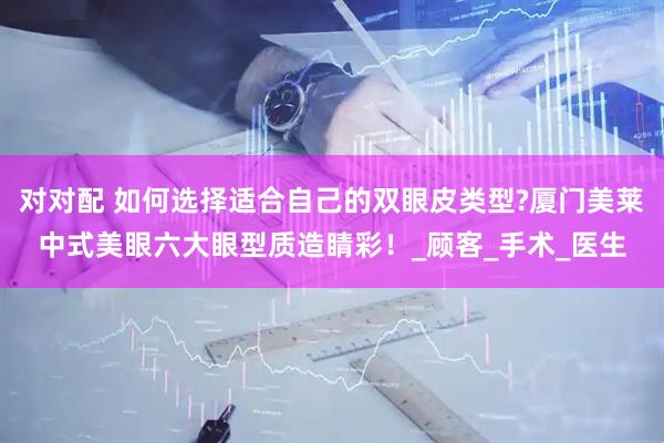 对对配 如何选择适合自己的双眼皮类型?厦门美莱中式美眼六大眼型质造睛彩！_顾客_手术_医生
