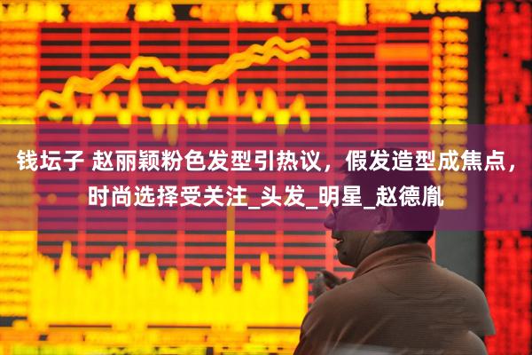 钱坛子 赵丽颖粉色发型引热议，假发造型成焦点，时尚选择受关注_头发_明星_赵德胤