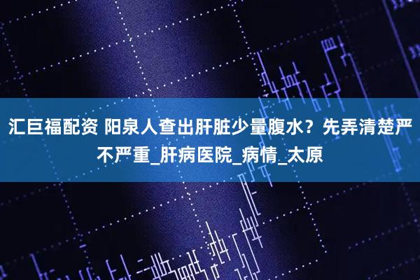 汇巨福配资 阳泉人查出肝脏少量腹水？先弄清楚严不严重_肝病医院_病情_太原