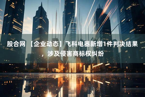 股合网 【企业动态】飞科电器新增1件判决结果，涉及侵害商标权纠纷