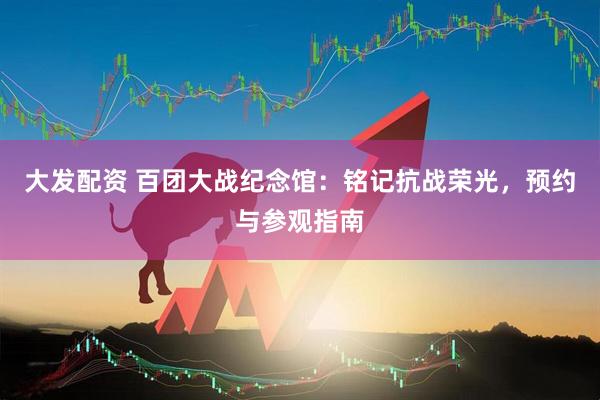 大发配资 百团大战纪念馆：铭记抗战荣光，预约与参观指南
