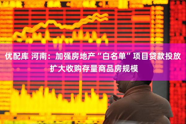 优配库 河南：加强房地产“白名单”项目贷款投放 扩大收购存量商品房规模