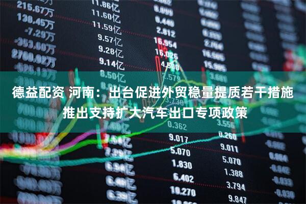 德益配资 河南：出台促进外贸稳量提质若干措施 推出支持扩大汽车出口专项政策