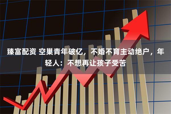 臻富配资 空巢青年破亿,不婚不育主动绝户,年轻人:不想再让孩子受苦