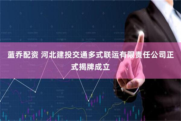 蓝乔配资 河北建投交通多式联运有限责任公司正式揭牌成立